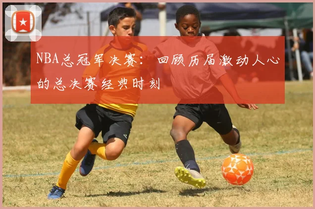 NBA总冠军决赛：回顾历届激动人心的总决赛经典时刻