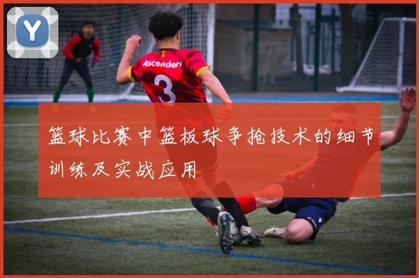 篮球比赛中篮板球争抢技术的细节训练及实战应用