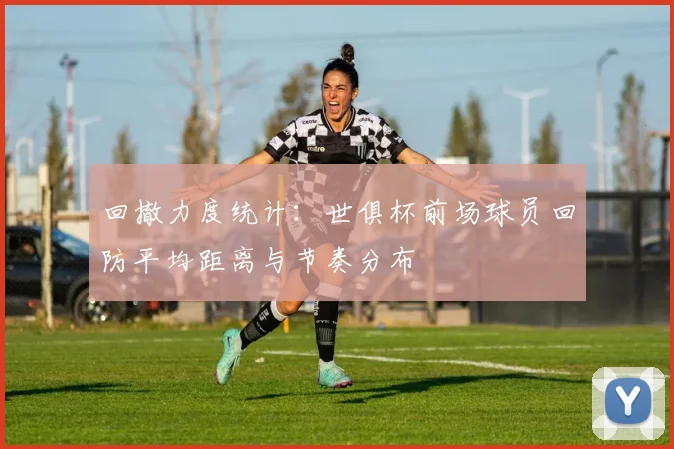 回撤力度统计：世俱杯前场球员回防平均距离与节奏分布