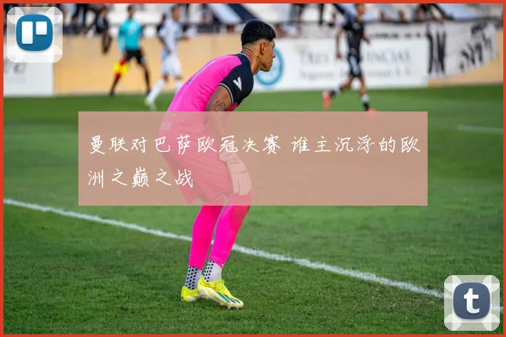 曼联对巴萨欧冠决赛 谁主沉浮的欧洲之巅之战