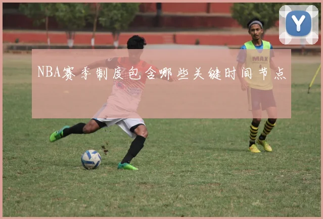 NBA赛季制度包含哪些关键时间节点