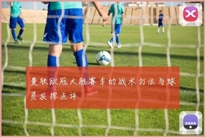 曼联欧冠大胜赛季的战术打法与球员发挥点评